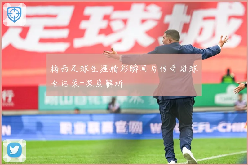 梅西足球生涯精彩瞬间与传奇进球全记录-深度解析