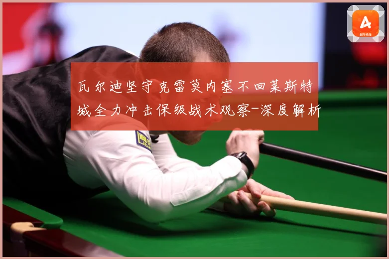 瓦尔迪坚守克雷莫内塞不回莱斯特城全力冲击保级战术观察-深度解析