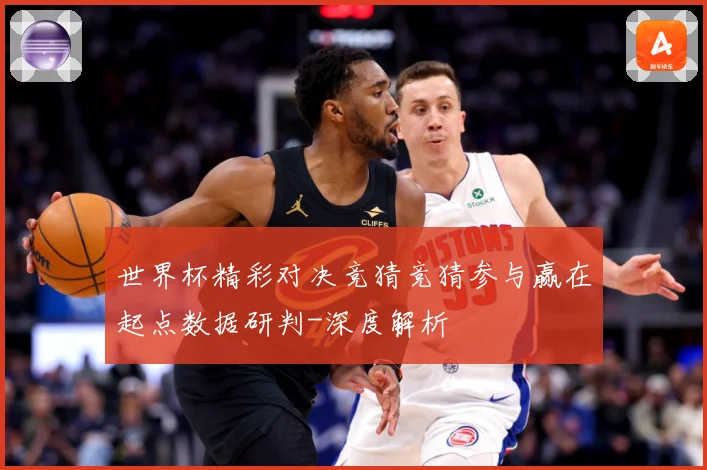 世界杯精彩对决竞猜竞猜参与赢在起点数据研判-深度解析