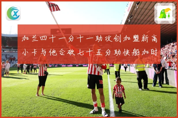 加兰四十一分十一助攻创加盟新高小卡与他合砍七十五分助快船加时赛场复盘-深度解析