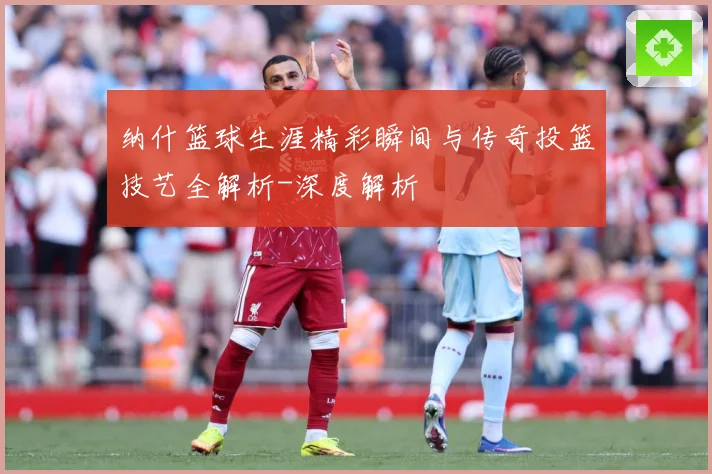 纳什篮球生涯精彩瞬间与传奇投篮技艺全解析-深度解析