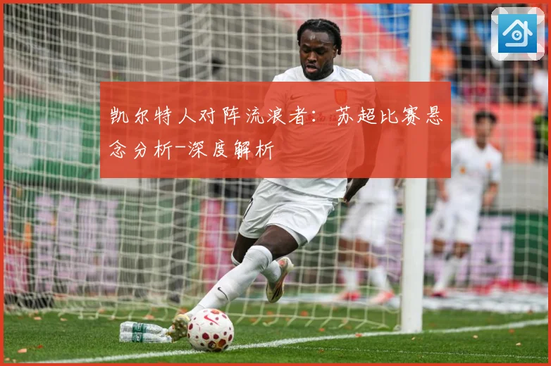 凯尔特人对阵流浪者：苏超比赛悬念分析-深度解析