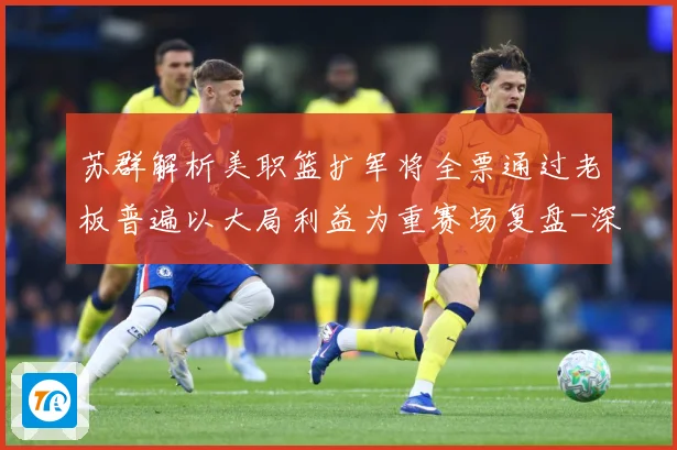 苏群解析美职篮扩军将全票通过老板普遍以大局利益为重赛场复盘-深度解析