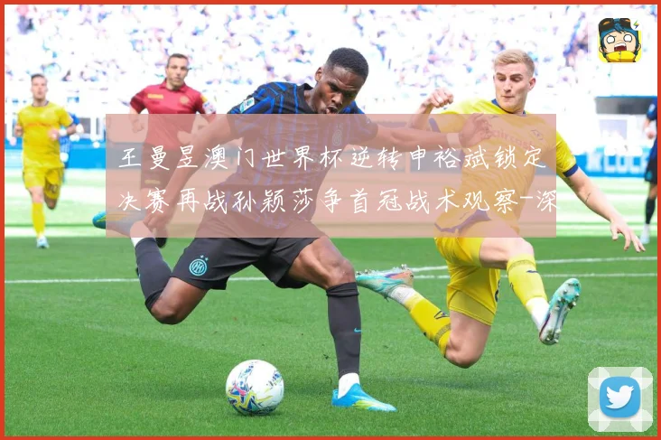 王曼昱澳门世界杯逆转申裕斌锁定决赛再战孙颖莎争首冠战术观察-深度解析