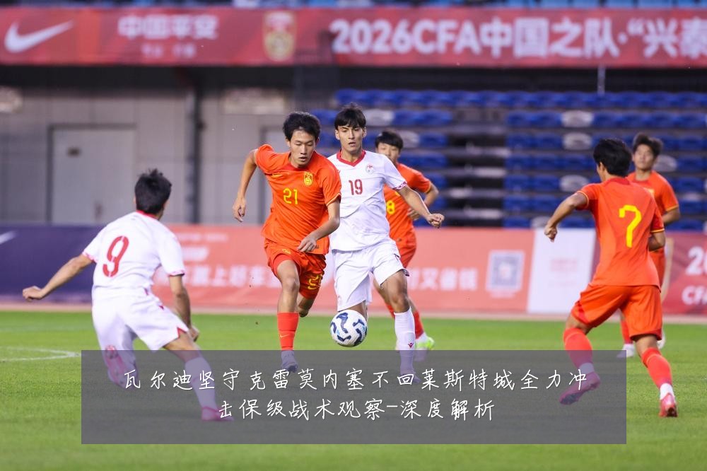 瓦尔迪坚守克雷莫内塞不回莱斯特城全力冲击保级战术观察-深度解析