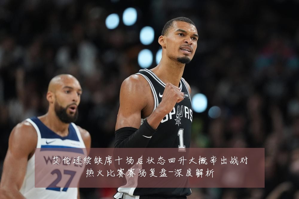 艾伦连续缺席十场后状态回升大概率出战对热火比赛赛场复盘-深度解析